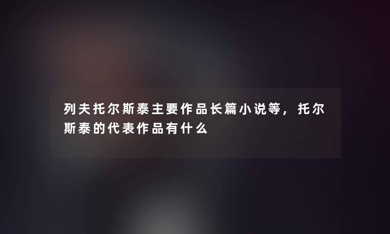 列夫托尔斯泰主要作品长篇小说等,托尔斯泰的代表作品有什么