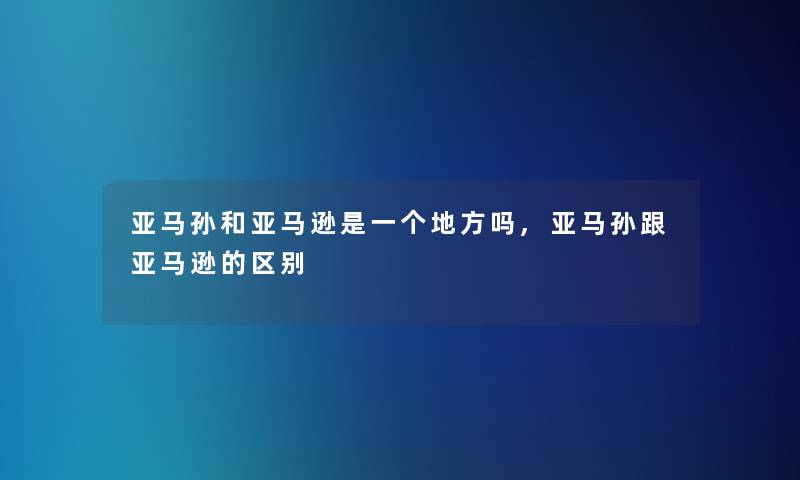 亚马孙和亚马逊是一个地方吗,亚马孙跟亚马逊的区别