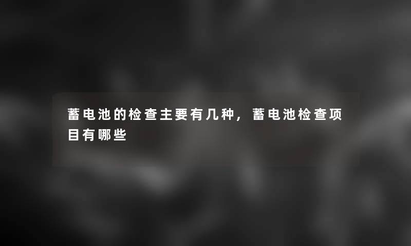 蓄电池的检查主要有几种,蓄电池检查项目有哪些