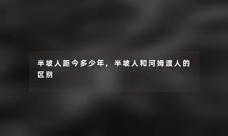 半坡人距今多少年,半坡人和河姆渡人的区别