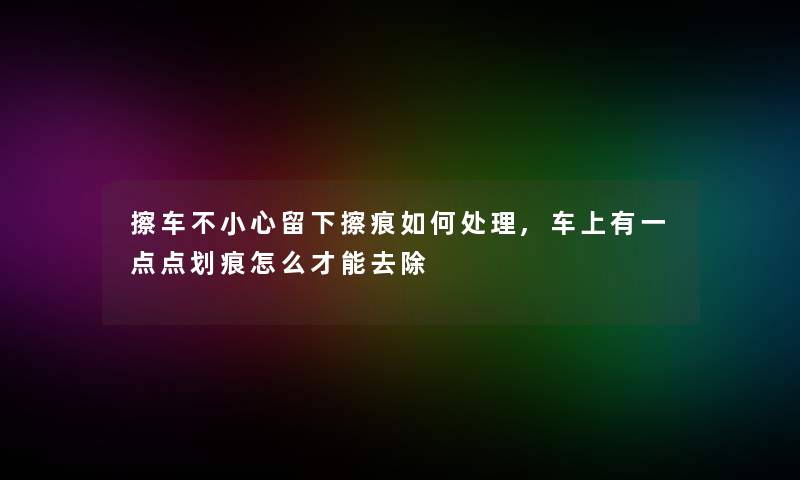 擦车不小心留下擦痕如何处理,车上有一点点划痕怎么才能去除