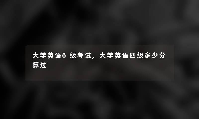 大学英语6级考试,大学英语四级多少分算过