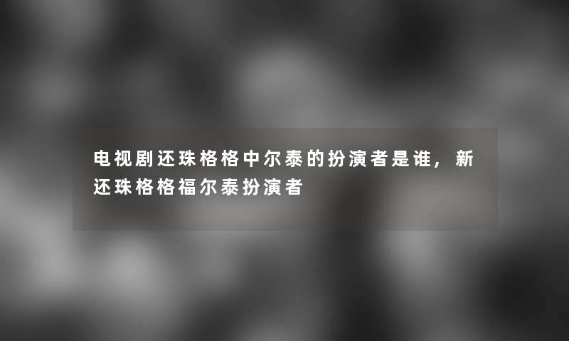 电视剧还珠格格中尔泰的扮演者是谁,新还珠格格福尔泰扮演者