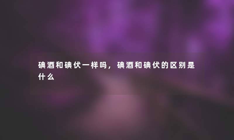 碘酒和碘伏一样吗,碘酒和碘伏的区别是什么