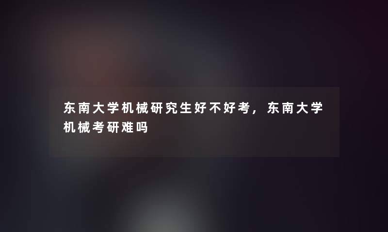 东南大学机械研究生好不好考,东南大学机械考研难吗