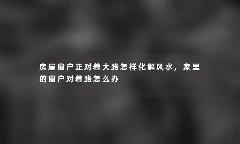 房屋窗户正对着大路怎样化解风水,家里的窗户对着路怎么办