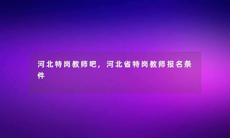 河北特岗教师吧,河北省特岗教师报名条件