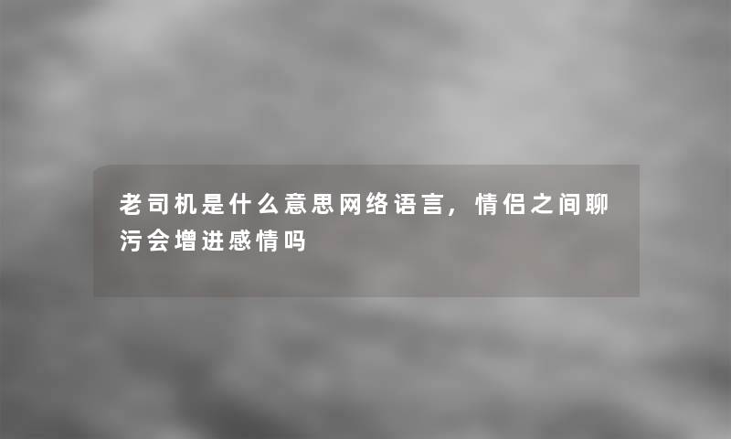 老司机是什么意思网络语言,情侣之间聊污会增进感情吗