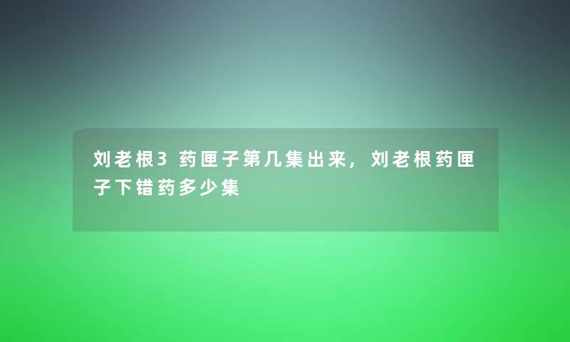 刘老根3药匣子第几集出来,刘老根药匣子下错药多少集