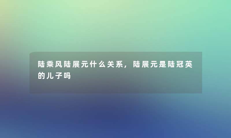 陆乘风陆展元什么关系,陆展元是陆冠英的儿子吗