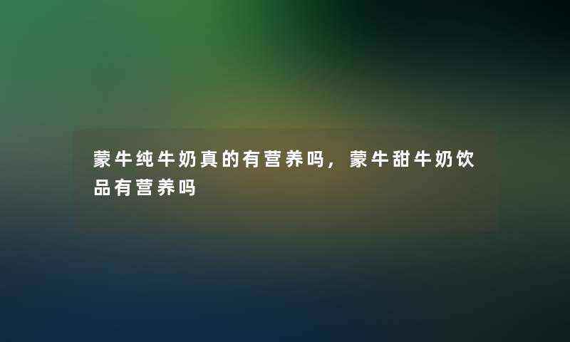 蒙牛纯牛奶真的有营养吗,蒙牛甜牛奶饮品有营养吗