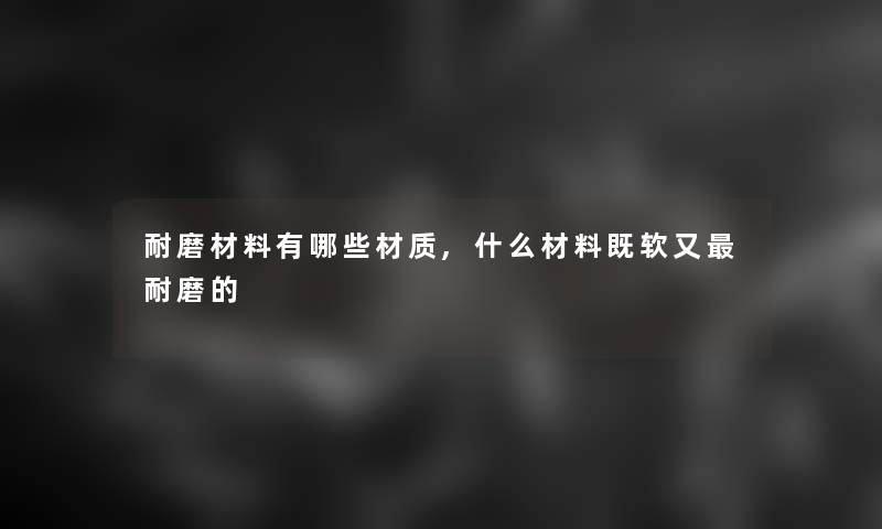 耐磨材料有哪些材质,什么材料既软又耐磨的