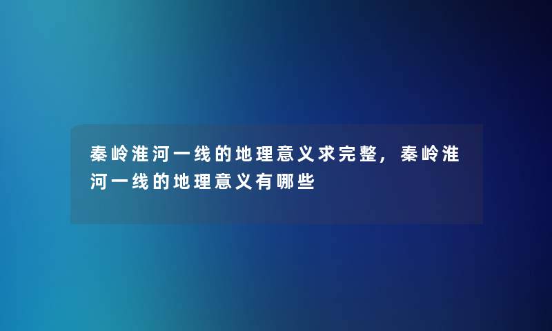 秦岭淮河一线的地理意义求完整,秦岭淮河一线的地理意义有哪些