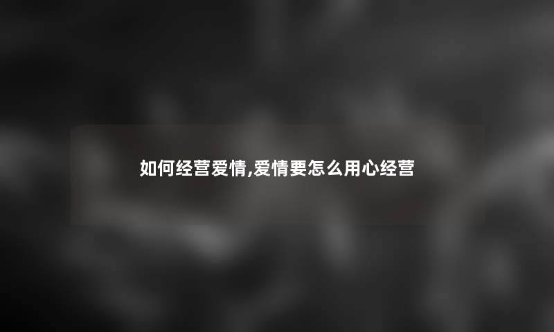 如何经营爱情,爱情要怎么用心经营