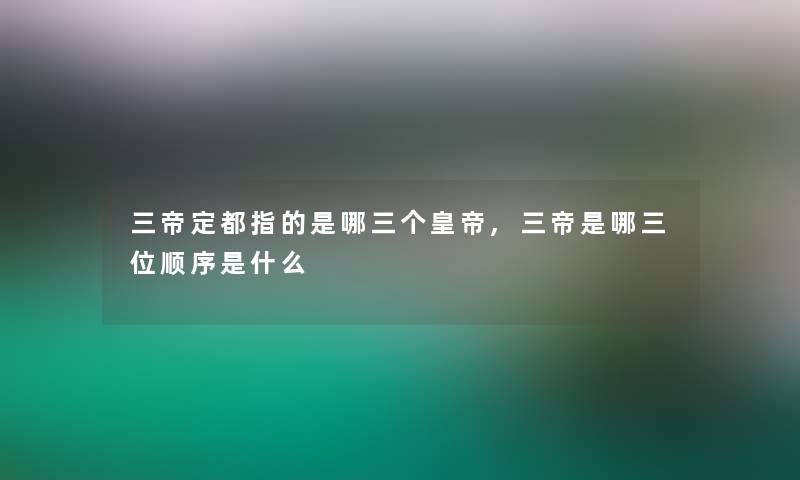 三帝定都指的是哪三个皇帝,三帝是哪三位顺序是什么