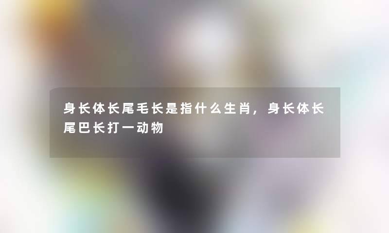 身长体长尾毛长是指什么生肖,身长体长尾巴长打一动物