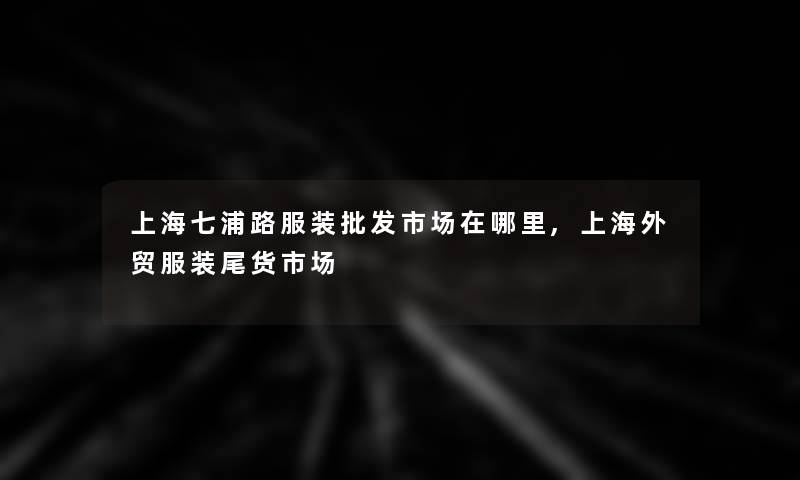 上海七浦路服装批发市场在哪里,上海外贸服装尾货市场