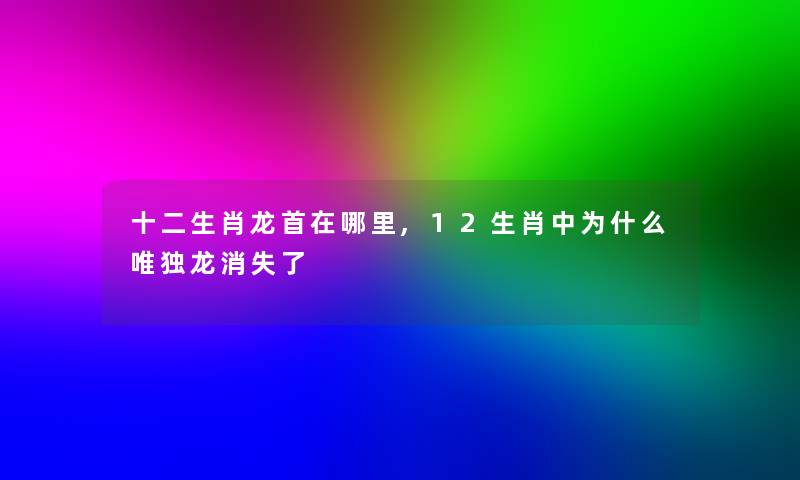 十二生肖龙首在哪里,12生肖中为什么唯独龙消失了