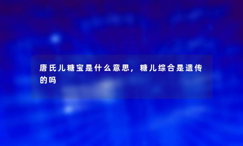 唐氏儿糖宝是什么意思,糖儿综合是遗传的吗