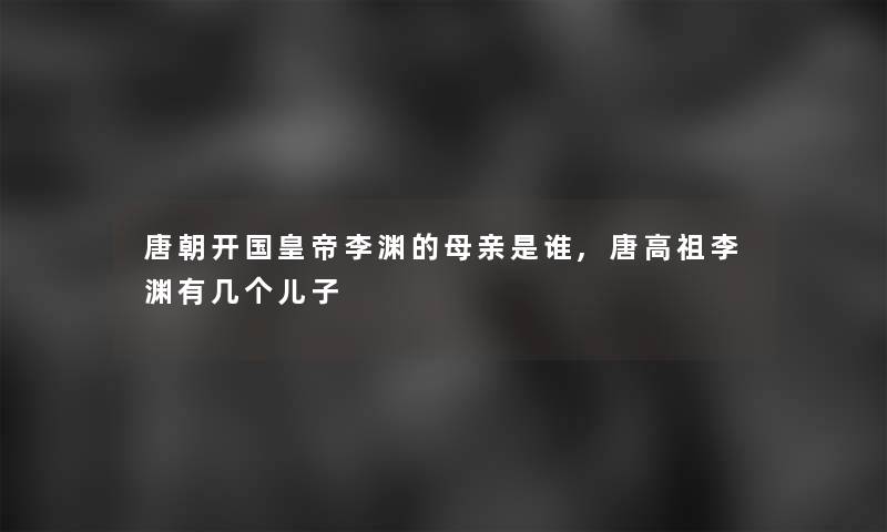 唐朝开国皇帝李渊的母亲是谁,唐高祖李渊有几个儿子