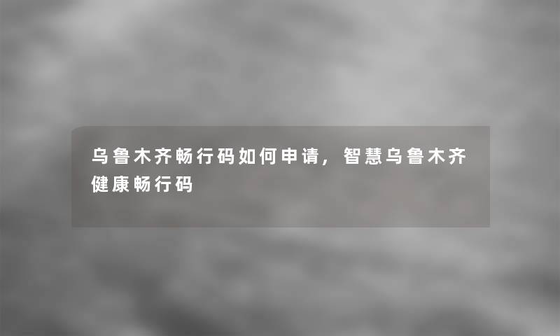 乌鲁木齐畅行码如何申请,乌鲁木齐健康畅行码