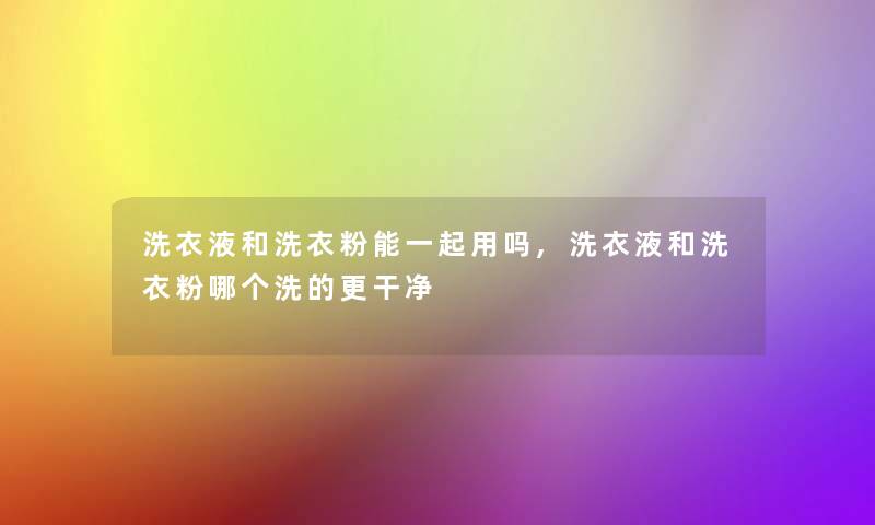 洗衣液和洗衣粉能一起用吗,洗衣液和洗衣粉哪个洗的更干净