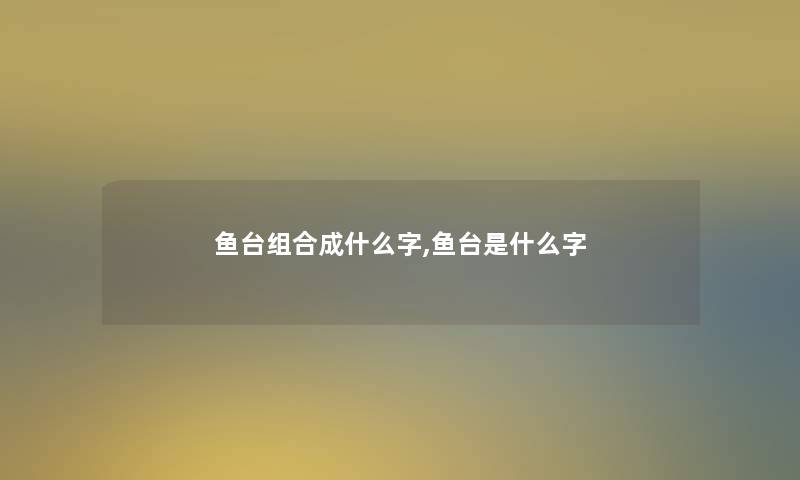 鱼台组合成什么字,鱼台是什么字