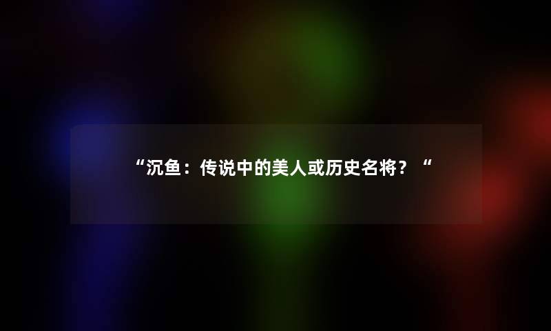 “沉鱼：传说中的美人或历史名将？“