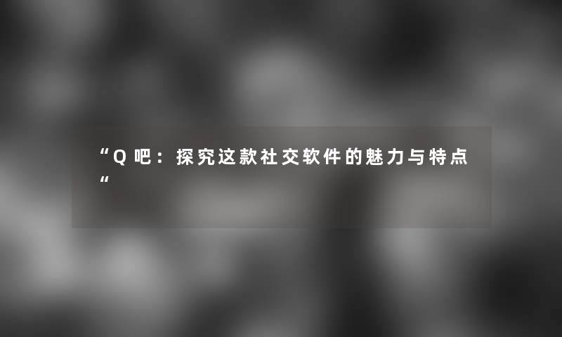 “Q吧：探究这款社交软件的魅力与特点“