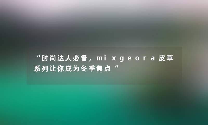 “时尚达人必备，mixgeora皮草系列让你成为冬季焦点“