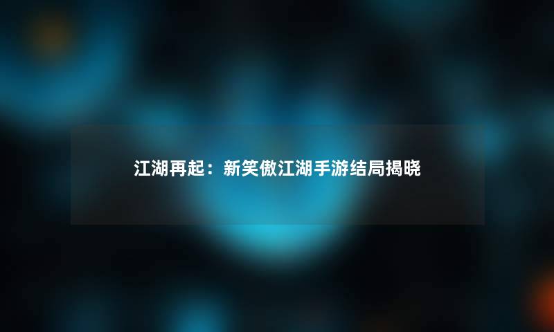 江湖再起：新笑傲江湖手游结局揭晓