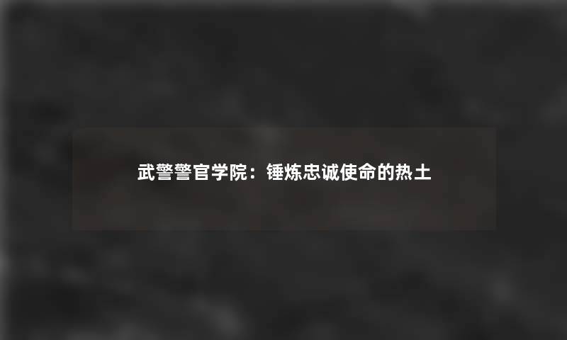 武警警官学院：锤炼忠诚使命的热土