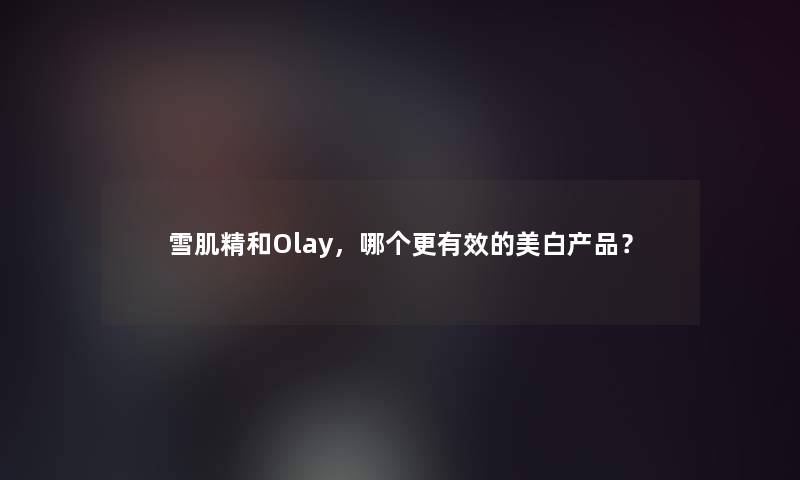 雪肌精和Olay，哪个更有效的美白？