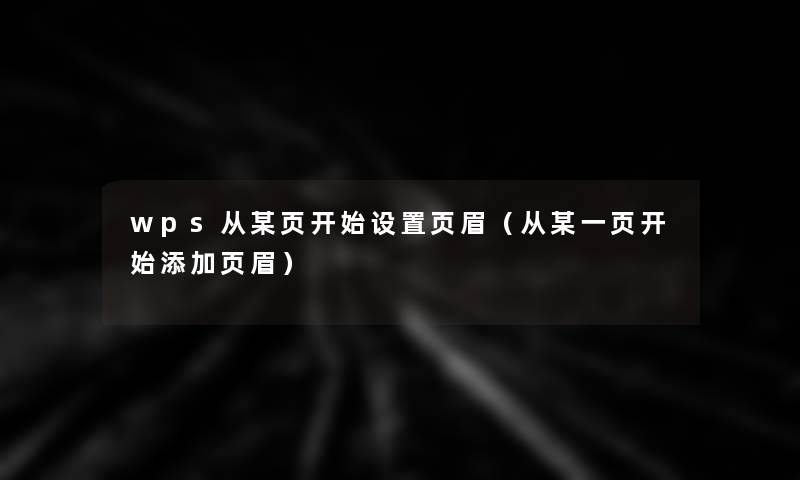 wps从某页开始设置页眉（从某一页开始添加页眉）