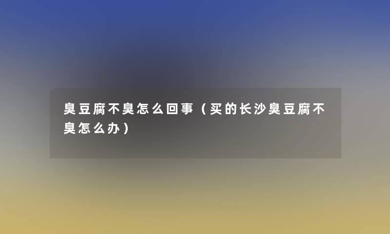 臭豆腐不臭怎么回事（买的长沙臭豆腐不臭怎么办）