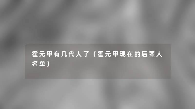 霍元甲有几代人了（霍元甲的后辈人名单）