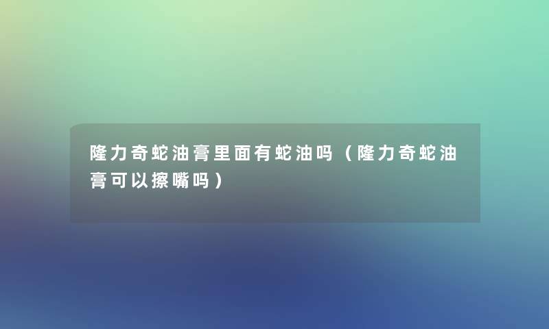 隆力奇蛇油膏里面有蛇油吗（隆力奇蛇油膏可以擦嘴吗）