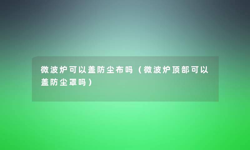 微波炉可以盖防尘布吗（微波炉顶部可以盖防尘罩吗）