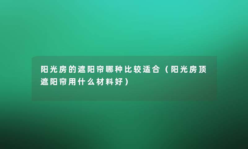 阳光房的遮阳帘哪种比较适合（阳光房顶遮阳帘用什么材料好）