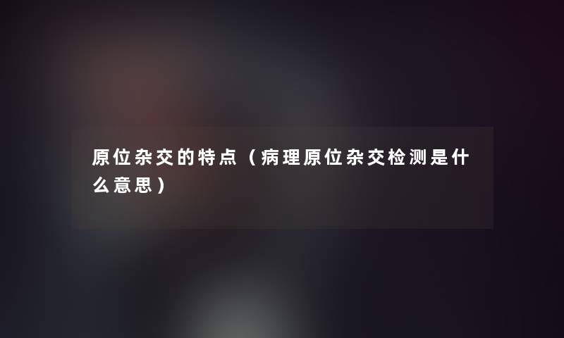 原位杂交的特点（病理原位杂交检测是什么意思）