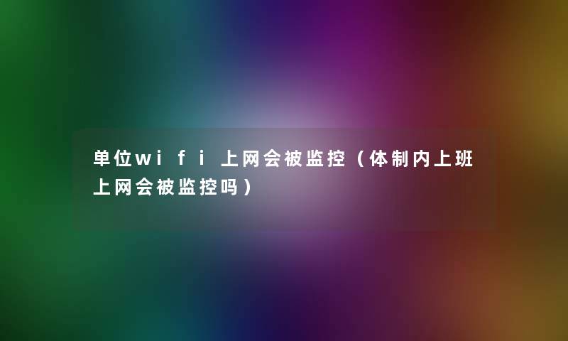 单位wifi上网会被监控（体制内上班上网会被监控吗）