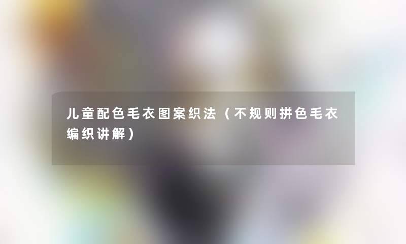 儿童配色毛衣图案织法（不规则拼色毛衣编织讲解）