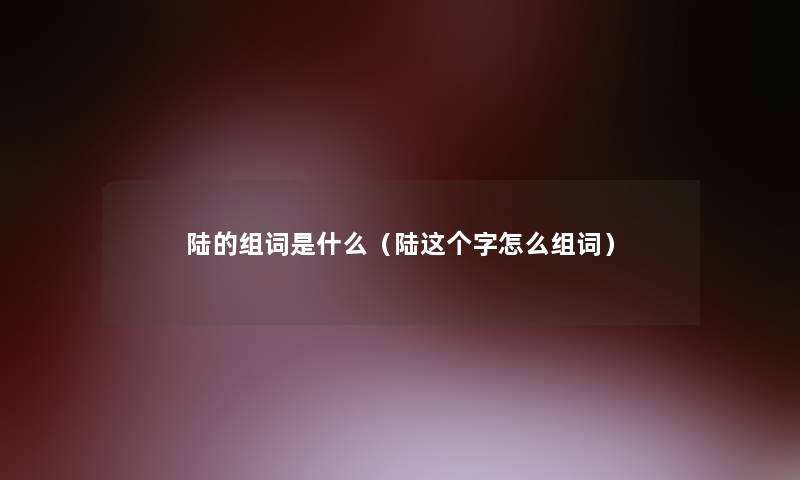 陆的组词是什么（陆这个字怎么组词）