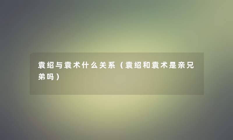 袁绍与袁术什么关系（袁绍和袁术是亲兄弟吗）