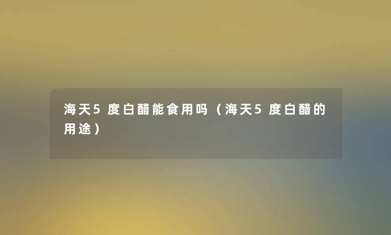 海天5度白醋能食用吗（海天5度白醋的用途）