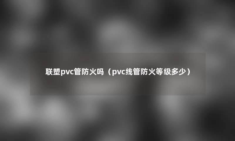 联塑pvc管防火吗（pvc线管防火等级多少）