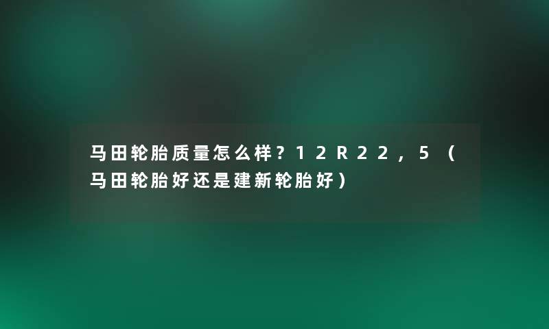 马田轮胎质量怎么样？12R22,5（马田轮胎好还是建新轮胎好）