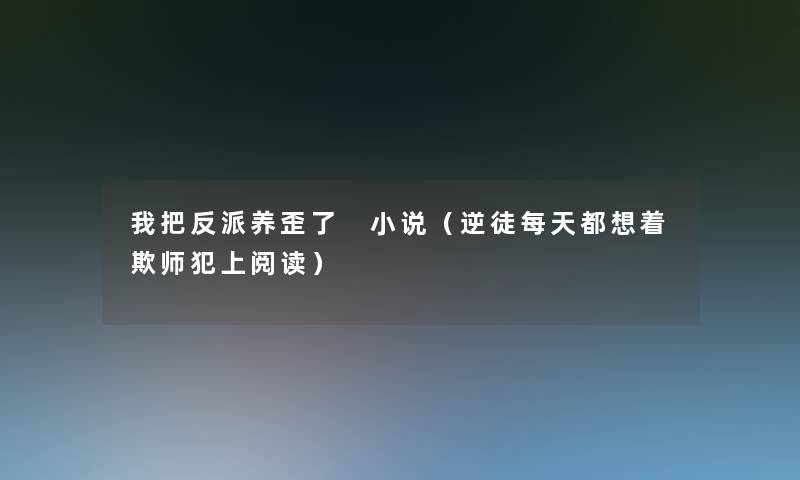 我把反派养歪了 小说（逆徒每天都想着欺师犯上阅读）