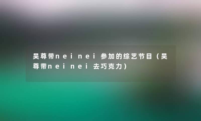 吴尊带neinei参加的综艺节目（吴尊带neinei去巧克力）