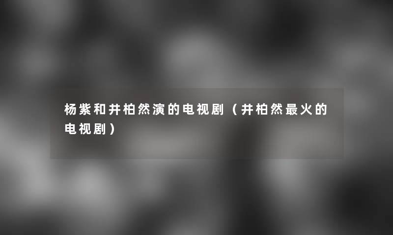 杨紫和井柏然演的电视剧（井柏然火的电视剧）